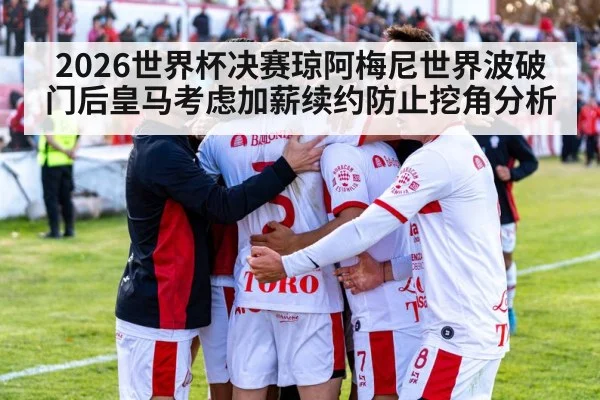 2026世界杯决赛琼阿梅尼世界波破门后皇马考虑加薪续约防止挖角分析 - jiuyouhui