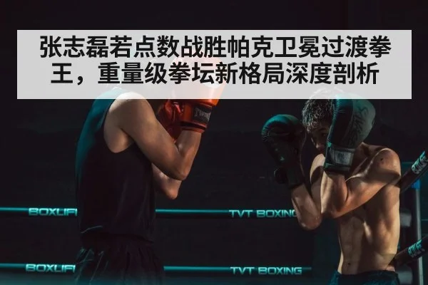 张志磊若点数战胜帕克卫冕过渡拳王，重量级拳坛新格局深度剖析