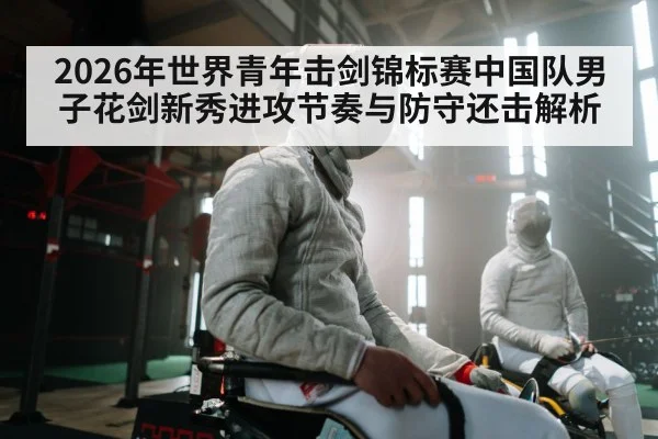 2026年世界青年击剑锦标赛中国队男子花剑新秀进攻节奏与防守还击解析 - jiuyouhui
