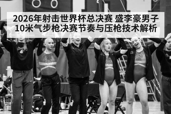 2026年射击世界杯总决赛 盛李豪男子10米气步枪决赛节奏与压枪技术解析 - jiuyouhui