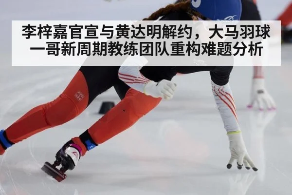 李梓嘉官宣与黄达明解约，大马羽球一哥新周期教练团队重构难题分析